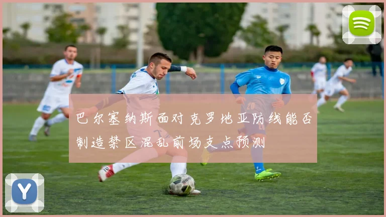 巴尔塞纳斯面对克罗地亚防线能否制造禁区混乱前场支点预测