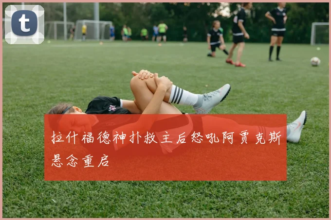 拉什福德神扑救主后怒吼阿贾克斯悬念重启