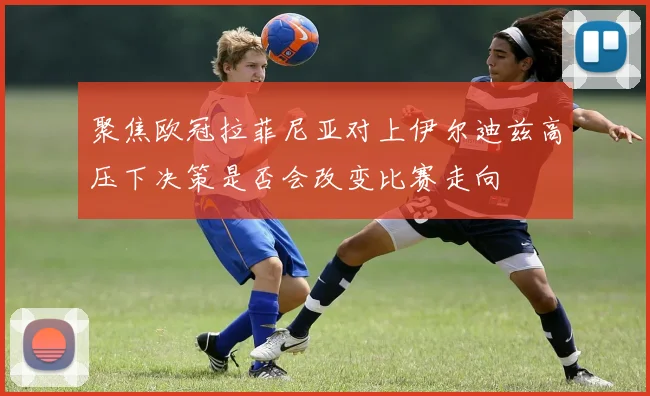 聚焦欧冠拉菲尼亚对上伊尔迪兹高压下决策是否会改变比赛走向