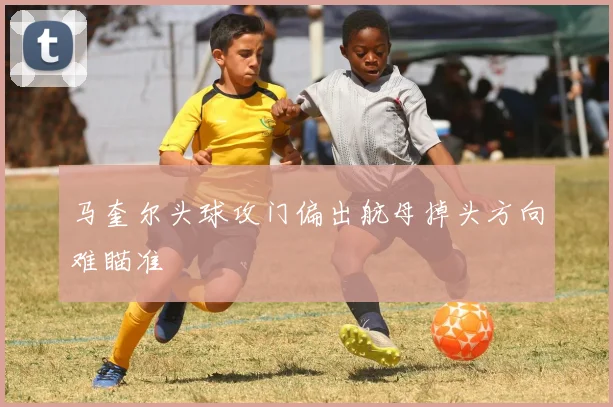 马奎尔头球攻门偏出航母掉头方向难瞄准