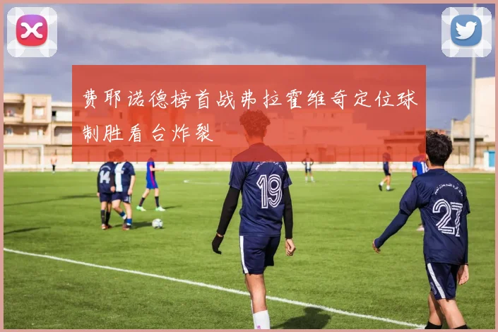 费耶诺德榜首战弗拉霍维奇定位球制胜看台炸裂