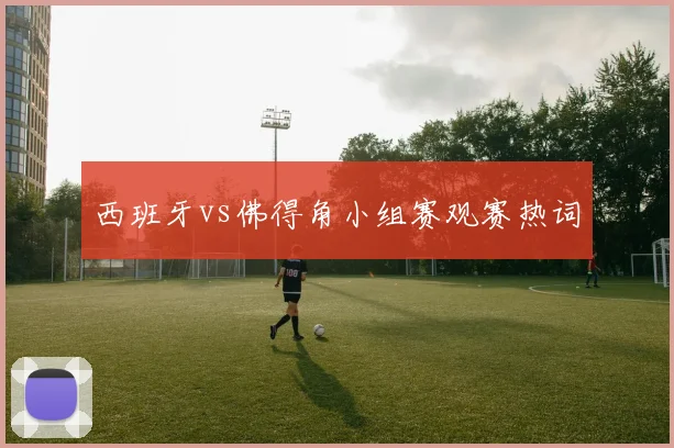 西班牙vs佛得角小组赛观赛热词