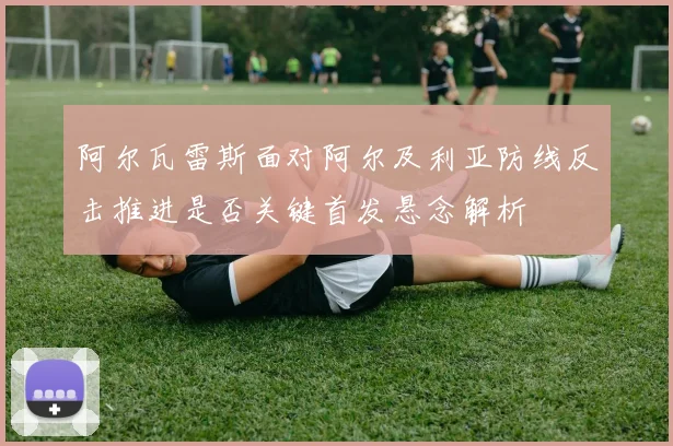 阿尔瓦雷斯面对阿尔及利亚防线反击推进是否关键首发悬念解析