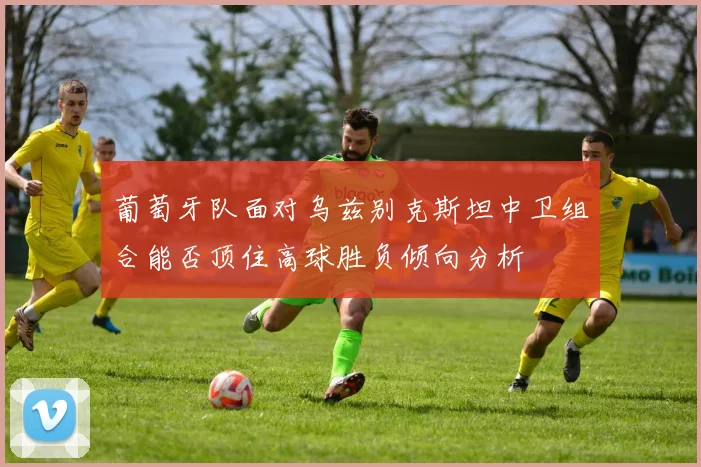 葡萄牙队面对乌兹别克斯坦中卫组合能否顶住高球胜负倾向分析