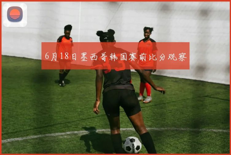 6月18日墨西哥韩国赛前比分观察