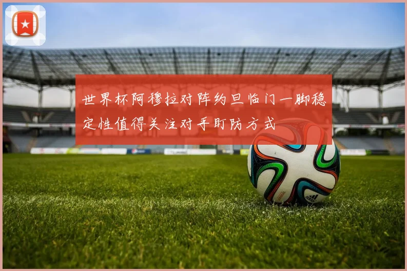 世界杯阿穆拉对阵约旦临门一脚稳定性值得关注对手盯防方式