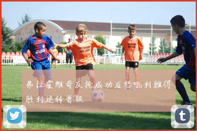 弗拉霍维奇反抢成功后怒吼利雅得胜利逆转晋级