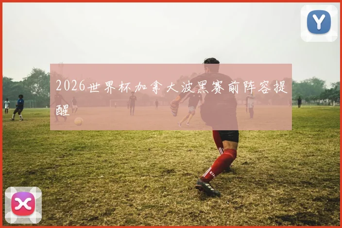 2026世界杯加拿大波黑赛前阵容提醒