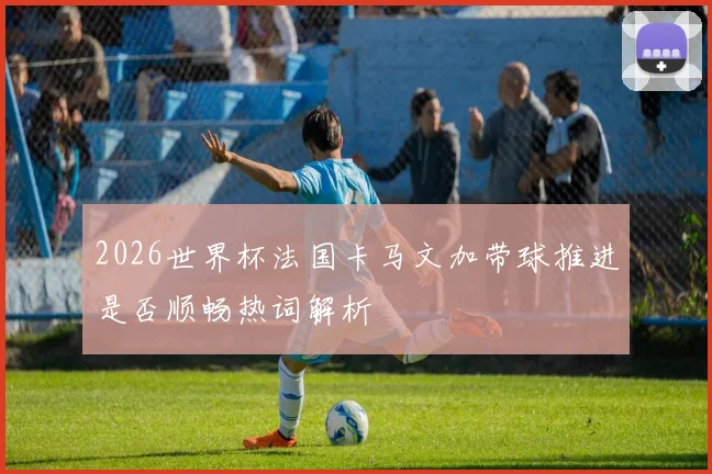 2026世界杯法国卡马文加带球推进是否顺畅热词解析