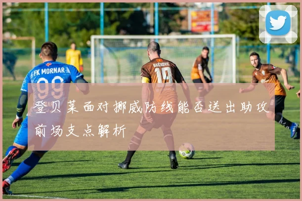 登贝莱面对挪威防线能否送出助攻前场支点解析