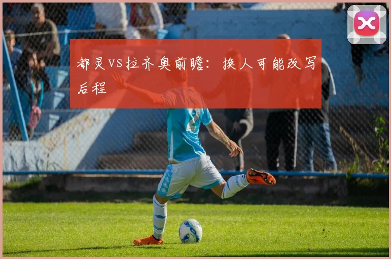 都灵vs拉齐奥前瞻：换人可能改写后程
