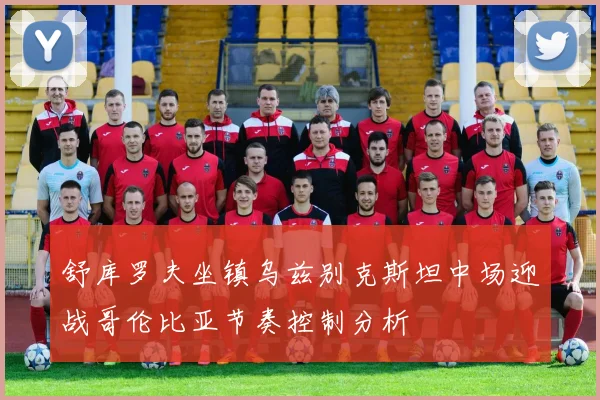 舒库罗夫坐镇乌兹别克斯坦中场迎战哥伦比亚节奏控制分析