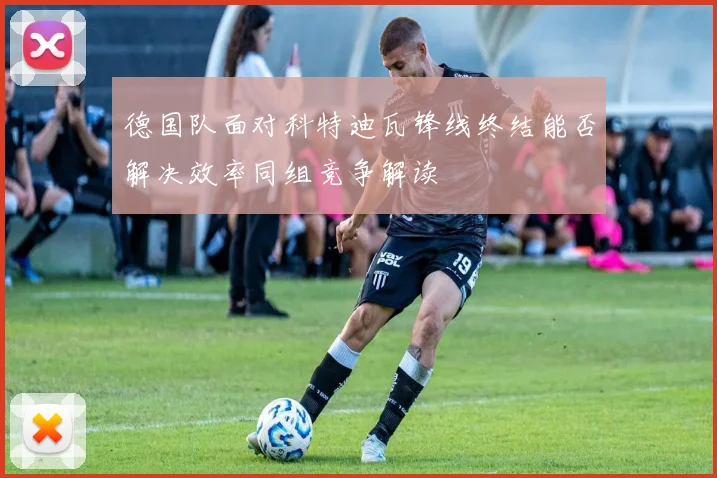 德国队面对科特迪瓦锋线终结能否解决效率同组竞争解读