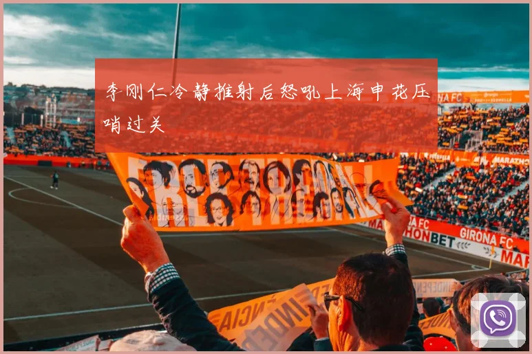 李刚仁冷静推射后怒吼上海申花压哨过关