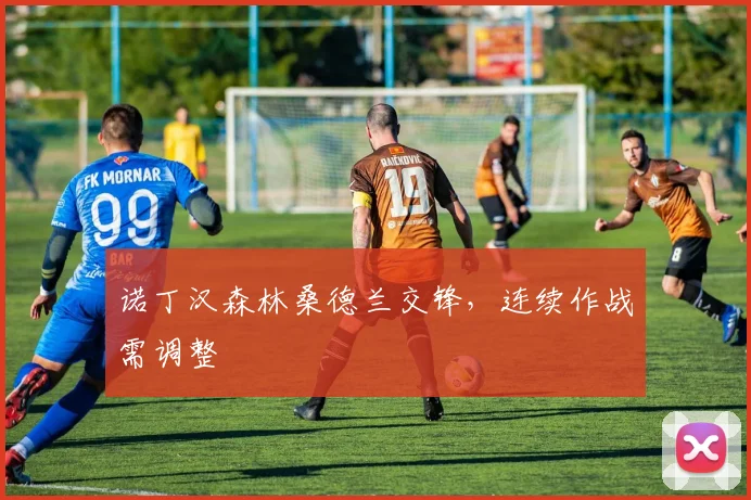诺丁汉森林桑德兰交锋，连续作战需调整