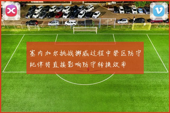 塞内加尔挑战挪威过程中禁区防守纪律将直接影响防守转换效率
