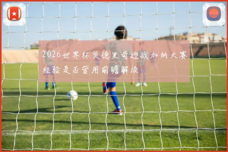 2026世界杯莫德里奇迎战加纳大赛经验是否管用前瞻解读