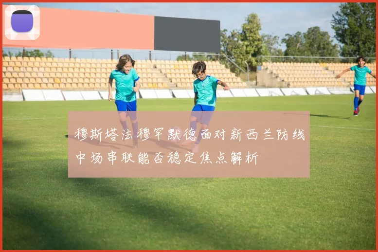 穆斯塔法穆罕默德面对新西兰防线中场串联能否稳定焦点解析