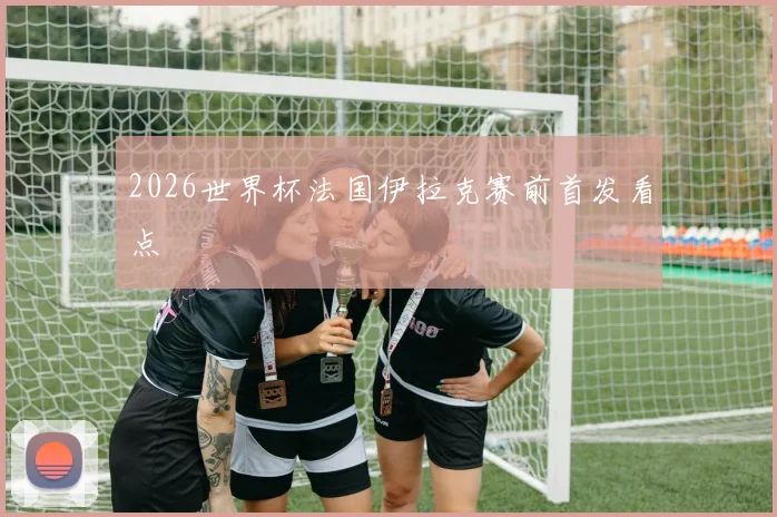 2026世界杯法国伊拉克赛前首发看点