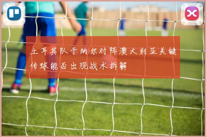 土耳其队于纳尔对阵澳大利亚关键传球能否出现战术拆解