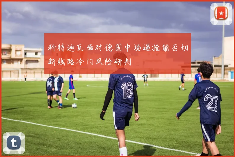 科特迪瓦面对德国中场逼抢能否切断线路冷门风险研判