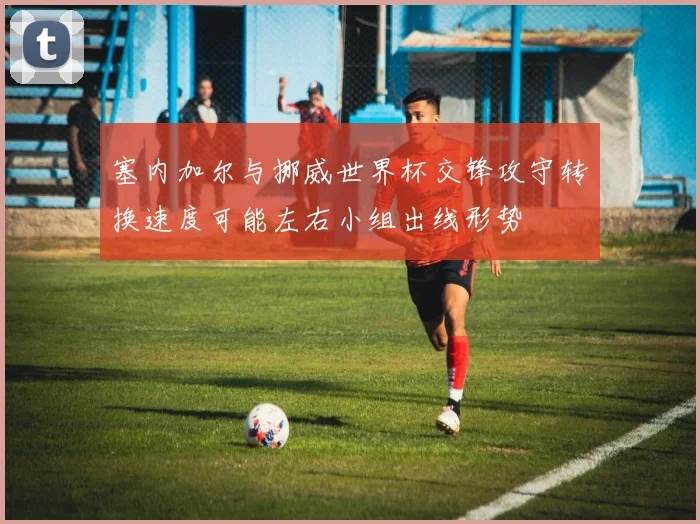 塞内加尔与挪威世界杯交锋攻守转换速度可能左右小组出线形势