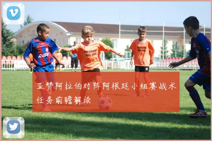 亚赞阿拉伯对阵阿根廷小组赛战术任务前瞻解读