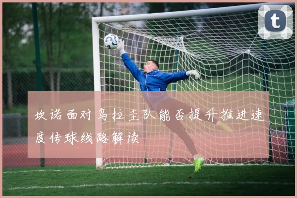 坎诺面对乌拉圭队能否提升推进速度传球线路解读