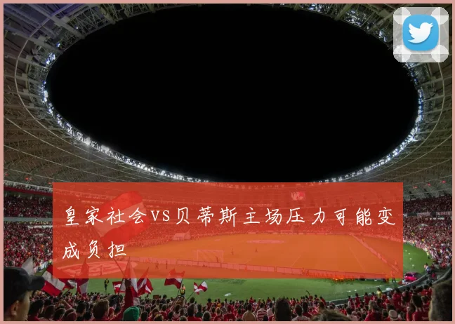 皇家社会vs贝蒂斯主场压力可能变成负担