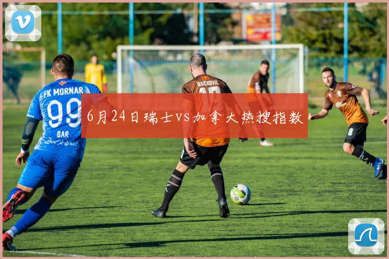 6月24日瑞士vs加拿大热搜指数