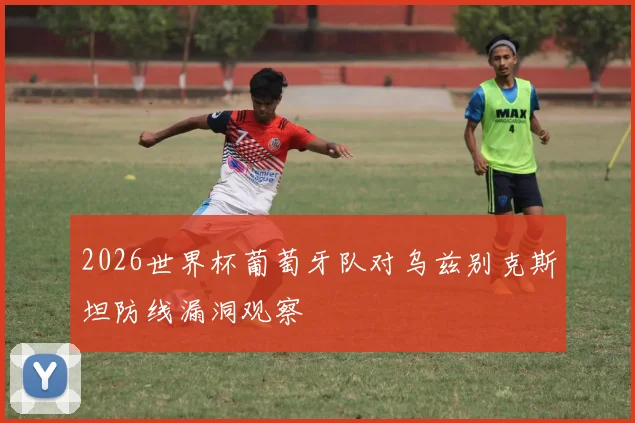 2026世界杯葡萄牙队对乌兹别克斯坦防线漏洞观察